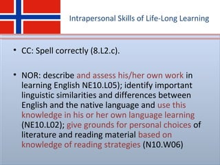 Intrapersonal Skills of Life-Long Learning
• CC: Spell correctly (8.L2.c).
• NOR: describe and assess his/her own work in
learning English NE10.L05); identify important
linguistic similarities and differences between
English and the native language and use this
knowledge in his or her own language learning
(NE10.L02); give grounds for personal choices of
literature and reading material based on
knowledge of reading strategies (N10.W06)
 
