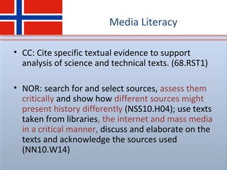 Media Literacy
• CC: Cite specific textual evidence to support
analysis of science and technical texts. (68.RST1)
• NOR: search for and select sources, assess them
critically and show how different sources might
present history differently (NSS10.H04); use texts
taken from libraries, the internet and mass media
in a critical manner, discuss and elaborate on the
texts and acknowledge the sources used
(NN10.W14)
 