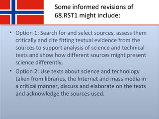 Some informed revisions of
68.RST1 might include:
• Option 1: Search for and select sources, assess them
critically and cite fitting textual evidence from the
sources to support analysis of science and technical
texts and show how different sources might present
science differently.
• Option 2: Use texts about science and technology
taken from libraries, the Internet and mass media in
a critical manner, discuss and elaborate on the texts
and acknowledge the sources used.
 