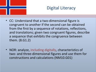Digital Literacy
• CC: Understand that a two-dimensional figure is
congruent to another if the second can be obtained
from the first by a sequence of rotations, reflections,
and translations; given two congruent figures, describe
a sequence that exhibits the congruence between
them. (8.G1.2)
• NOR: analyze, including digitally, characteristics of
two- and three-dimensional figures and use them for
constructions and calculations (NM10.G01)
 