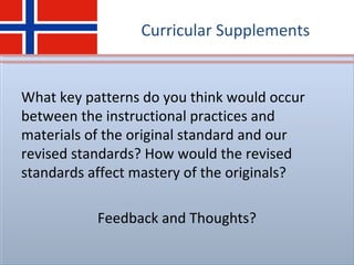 Curricular Supplements
What key patterns do you think would occur
between the instructional practices and
materials of the original standard and our
revised standards? How would the revised
standards affect mastery of the originals?
Feedback and Thoughts?
 