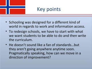 Key points
• Schooling was designed for a different kind of
world in regards to work and information access.
• To redesign schools, we have to start with what
we want students to be able to do and then write
the curriculum.
• He doesn’t sound like a fan of standards…but
they aren’t going anywhere anytime soon.
Pragmatically speaking, how can we move in a
direction of improvement?
 