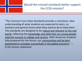 Would the revised standards better support
the CCSS mission?
“The Common Core State Standards provide a consistent, clear
understanding of what students are expected to learn, so
teachers and parents know what they need to do to help them.
The standards are designed to be robust and relevant to the real
world, reflecting the knowledge and skills that our young people
need for success in college and careers. With American students
fully prepared for the future, our communities will be best
positioned to compete successfully in the global economy.” –
CCSS mission statement
 