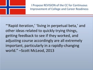 I Propose REVISION of the CC for Continuous
Improvement of College and Career Readiness
“‘Rapid iteration,’ ‘living in perpetual beta,’ and
other ideas related to quickly trying things,
getting feedback to see if they worked, and
adjusting course accordingly are all extremely
important, particularly in a rapidly-changing
world.” –Scott McLeod, 2013
 