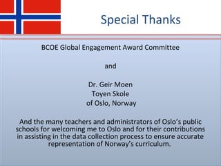 Special Thanks
BCOE Global Engagement Award Committee
and
Dr. Geir Moen
Toyen Skole
of Oslo, Norway
And the many teachers and administrators of Oslo’s public
schools for welcoming me to Oslo and for their contributions
in assisting in the data collection process to ensure accurate
representation of Norway’s curriculum.
 