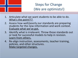 Steps for Change
(We are optimists!)
1. Articulate what we want students to be able to do.
What’s the point?!?
2. Assess how well/poorly our standards are preparing
students for the new information and work context.
Evaluate what we’ve got.
3. Identify what is irrelevant. Throw those standards out
or look for successful models to help in revision.
Learn from others.
4. Re-align instruction, assessments, teacher training,
policies, and other structures.
Make targeted changes.
 