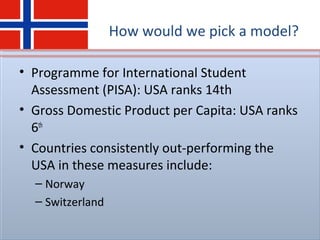How would we pick a model?
• Programme for International Student
Assessment (PISA): USA ranks 14th
• Gross Domestic Product per Capita: USA ranks
6th
• Countries consistently out-performing the
USA in these measures include:
– Norway
– Switzerland
 