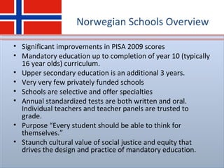 Norwegian Schools Overview
• Significant improvements in PISA 2009 scores
• Mandatory education up to completion of year 10 (typically
16 year olds) curriculum.
• Upper secondary education is an additional 3 years.
• Very very few privately funded schools
• Schools are selective and offer specialties
• Annual standardized tests are both written and oral.
Individual teachers and teacher panels are trusted to
grade.
• Purpose “Every student should be able to think for
themselves.”
• Staunch cultural value of social justice and equity that
drives the design and practice of mandatory education.
 