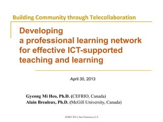 AERA 2013, San Francisco, CA
Developing
a professional learning network
for effective ICT-supported
teaching and learning
April 30, 2013
Gyeong Mi Heo, Ph.D. (CEFRIO, Canada)
Alain Breuleux, Ph.D. (McGill University, Canada)
Building Community through Telecollaboration
 