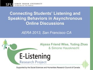 Connecting Students’ Listening and
Speaking Behaviors in Asynchronous
Online Discussions
Supported by the Social Sciences and Humanities Research Council of Canada
AERA 2013, San Francisco CA
Alyssa Friend Wise, Yuting Zhao
& Simone Hausknecht
 