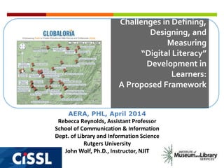 Challenges in Defining,
Designing, and
Measuring
“Digital Literacy”
Development in
Learners:
A Proposed Framework
AERA, PHL, April 2014
Rebecca Reynolds, Assistant Professor
School of Communication & Information
Dept. of Library and Information Science
Rutgers University
John Wolf, Ph.D., Instructor, NJIT
 