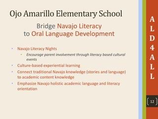 Ojo Amarillo Elementary School
A
L
D
4
A
L
L
Bridge Navajo Literacy
to Oral Language Development
• Navajo Literacy Nights
• Encourage parent involvement through literacy based cultural
events
• Culture-based experiential learning
• Connect traditional Navajo knowledge (stories and language)
to academic content knowledge
• Emphasize Navajo holistic academic language and literacy
orientation
12
 