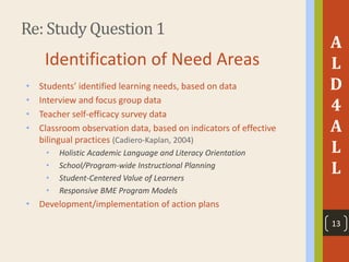 Re: Study Question 1
A
L
D
4
A
L
L
Identification of Need Areas
• Students’ identified learning needs, based on data
• Interview and focus group data
• Teacher self-efficacy survey data
• Classroom observation data, based on indicators of effective
bilingual practices (Cadiero-Kaplan, 2004)
• Holistic Academic Language and Literacy Orientation
• School/Program-wide Instructional Planning
• Student-Centered Value of Learners
• Responsive BME Program Models
• Development/implementation of action plans
13
 
