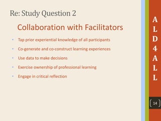 Re: Study Question 2
A
L
D
4
A
L
L
Collaboration with Facilitators
• Tap prior experiential knowledge of all participants
• Co-generate and co-construct learning experiences
• Use data to make decisions
• Exercise ownership of professional learning
• Engage in critical reflection
14
 