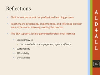 Reflections
• Shift in mindset about the professional learning process
• Teachers are developing, implementing, and reflecting on their
own professional learning; owning the process
• The SEA supports locally-generated professional learning
• Educator buy-in
• Increased educator engagement, agency, efficacy
• Sustainability
• Affordability
• Effectiveness
A
L
D
4
A
L
L
16
 