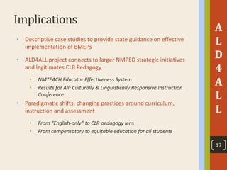 Implications
• Descriptive case studies to provide state guidance on effective
implementation of BMEPs
• ALD4ALL project connects to larger NMPED strategic initiatives
and legitimates CLR Pedagogy
• NMTEACH Educator Effectiveness System
• Results for All: Culturally & Linguistically Responsive Instruction
Conference
• Paradigmatic shifts: changing practices around curriculum,
instruction and assessment
• From “English-only” to CLR pedagogy lens
• From compensatory to equitable education for all students
A
L
D
4
A
L
L
17
 