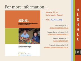 For more information…
• See our 2014
Stakeholder Report
• Visit ALD4ALL.org
Icela Pelayo, Ph.D.
icela.pelayo@state.nm.us
Susana Ibarra Johnson, Ph.D.
sijohnsonnmec@gmail.com
Vincent Werito, Ph.D.
vwerito4@gmail.com
Elisabeth Valenzuela, Ph.D.
elisabeth.valenzuel@state.nm.us
A
L
D
4
A
L
L
18
 