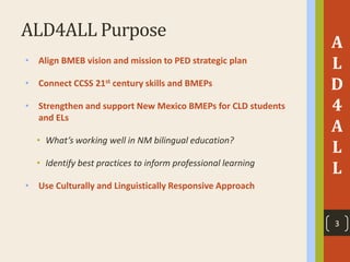 ALD4ALL Purpose
• Align BMEB vision and mission to PED strategic plan
• Connect CCSS 21st century skills and BMEPs
• Strengthen and support New Mexico BMEPs for CLD students
and ELs
• What’s working well in NM bilingual education?
• Identify best practices to inform professional learning
• Use Culturally and Linguistically Responsive Approach
A
L
D
4
A
L
L
3
 