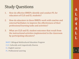 Study Questions
A
L
D
4
A
L
L
1. How do effective BMEPs identify and conduct PL for
educators of CLD and EL students?
2. How do educators in these BMEPs work with coaches and
external facilitators to improve the effectiveness of their
professional learning tasks and activities?
3. What are CLD and EL student outcomes that result from
the instructional activities implemented in the classroom
by participating educators?
BMEP: Bilingual Multicultural Education Program
CLD: Culturally and Linguistically Diverse
EL: English Learner
PL: Professional Learning 5
 