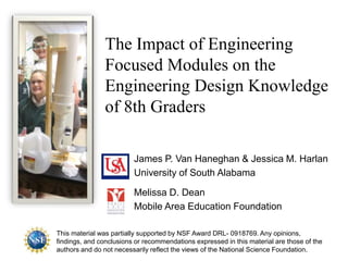 The Impact of Engineering
Focused Modules on the
Engineering Design Knowledge
of 8th Graders
James P. Van Haneghan & Jessica M. Harlan
University of South Alabama
Melissa D. Dean
Mobile Area Education Foundation
This material was partially supported by NSF Award DRL- 0918769. Any opinions,
findings, and conclusions or recommendations expressed in this material are those of the
authors and do not necessarily reflect the views of the National Science Foundation.
 