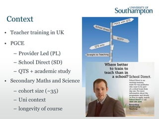 Context
• Teacher training in UK
• PGCE
– Provider Led (PL)
– School Direct (SD)
– QTS + academic study
• Secondary Maths and Science
– cohort size (~35)
– Uni context
– longevity of course
 