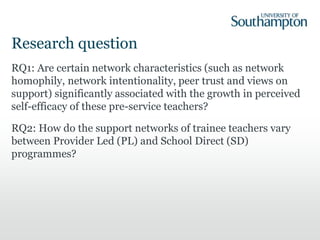 Research question
RQ1: Are certain network characteristics (such as network
homophily, network intentionality, peer trust and views on
support) significantly associated with the growth in perceived
self-efficacy of these pre-service teachers?
RQ2: How do the support networks of trainee teachers vary
between Provider Led (PL) and School Direct (SD)
programmes?
 