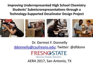 Improving Underrepresented High School Chemistry
Students’ Submicrorepresentations through a
Technology-Supported Desalinator Design Project
Dr. Dermot F. Donnelly
ddonnelly@csufresno.edu; Twitter: @dfdonn
AERA 2017, San Antonio, TX
 