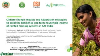 Climate change impacts and Adaptation strategies
to build the Resilience and farm household income
of rainfed farming systems in SAT India
S Nedumarana, Kadiyala M.D.Ma, Roberto Valdiviab, Sonali McDermidc, Srigiri
Srinivas Reddyd, Jyosthnaa Pa, Geethalakshmi Ve and Anthony Whitbreada
a International Crops Research Institute for the Semi-Arid Tropics (ICRISAT), Patancheru, Hyderabad, India
b Oregon State University, USA
c New York University, USA
d Social Outlook Consulting, Hyderabad
e College of Agriculture, Tamil Nadu Agricultural University, Madurai, Tamil Nadu
Special session on
“Resilience in Dryland Agri-food systems to achieve SDG targets for India”
26th Annual Conference of Agriculture Economics Research Association (India)
NDRI, Karnal, Haryana | 15-17 November 2018
 