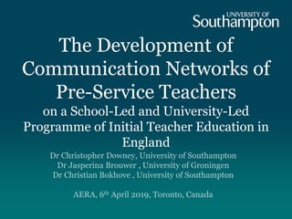 The Development of
Communication Networks of
Pre-Service Teachers
on a School-Led and University-Led
Programme of Initial Teacher Education in
England
Dr Christopher Downey, University of Southampton
Dr Jasperina Brouwer , University of Groningen
Dr Christian Bokhove , University of Southampton
AERA, 6th April 2019, Toronto, Canada
 