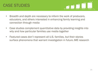 •  Breadth and depth are necessary to inform the work of producers,
educators, and others interested in enhancing family learning and
connection through media
•  Case studies complement quantitative data by providing insights into
why and how particular families use media together
•  Featured cases don’t represent all U.S. families, but their stories
surface phenomena that warrant investigation in future JME research
CASE STUDIES
20
 