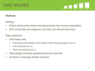 CASE STUDIES
Methods
Setting
•  Urban community center serving primarily low-income population
•  55% of families are Hispanic and 33% are African-American
Data collection
•  Interviews with:
•  6-to-9-year-old children who attend after-school program (45 m)
•  Their parents (45 m)
•  Their counselors (25 m)
•  Technology inventory questionnaires for parents
•  Children’s drawings of their families
22
 