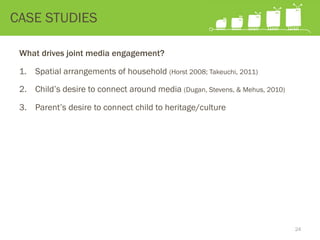 What drives joint media engagement?
1.  Spatial arrangements of household (Horst 2008; Takeuchi, 2011)
2.  Child’s desire to connect around media (Dugan, Stevens, & Mehus, 2010)
3.  Parent’s desire to connect child to heritage/culture
CASE STUDIES
24
 