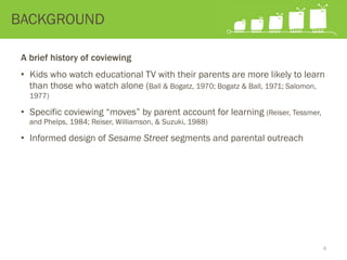 A brief history of coviewing
•  Kids who watch educational TV with their parents are more likely to learn
than those who watch alone (Ball & Bogatz, 1970; Bogatz & Ball, 1971; Salomon,
1977)
•  Specific coviewing “moves” by parent account for learning (Reiser, Tessmer,
and Phelps, 1984; Reiser, Williamson, & Suzuki, 1988)
•  Informed design of Sesame Street segments and parental outreach
BACKGROUND
4
 