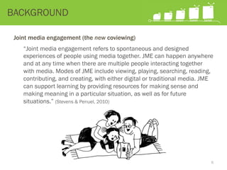 Joint media engagement (the new coviewing)
“Joint media engagement refers to spontaneous and designed
experiences of people using media together. JME can happen anywhere
and at any time when there are multiple people interacting together
with media. Modes of JME include viewing, playing, searching, reading,
contributing, and creating, with either digital or traditional media. JME
can support learning by providing resources for making sense and
making meaning in a particular situation, as well as for future
situations.” (Stevens & Penuel, 2010)
BACKGROUND
6
 