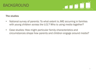 The studies
•  National survey of parents: To what extent is JME occurring in families
with young children across the U.S.? Who is using media together?
•  Case studies: How might particular family characteristics and
circumstances shape how parents and children engage around media?
BACKGROUND
7
 