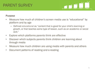 Purpose
•  Measure how much of children’s screen media use is “educational” by
platform and by age
–  Defined educational as “content that is good for your child’s learning or
growth, or that teaches some type of lesson, such as an academic or social
skill.”
•  Explore which platforms parents think are effective
•  Discover which subjects parents think children are learning about
through media
•  Measure how much children are using media with parents and others
•  Document patterns of reading and e-reading
PARENT SURVEY
9
 