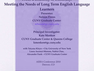 From Deficiency to Biliteracy: Meeting the Needs of Long Term English Language Learners Presenter: Nelson Flores CUNY Graduate Center  [email_address] Principal Investigator:  Kate Menken CUNY Graduate Center & Queens College [email_address] with Tatyana Kleyn—City University of New York Laura Ascenzi-Moreno, Nabin Chae,  Alexander Funk – CUNY Graduate Center AERA Conference 2010 Denver, CO 