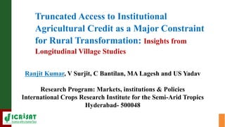 Truncated Access to Institutional
Agricultural Credit as a Major Constraint
for Rural Transformation: Insights from
Longitudinal Village Studies
Ranjit Kumar, V Surjit, C Bantilan, MA Lagesh and US Yadav
Research Program: Markets, institutions & Policies
International Crops Research Institute for the Semi-Arid Tropics
Hyderabad- 500048
 