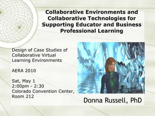 Collaborative Environments and Collaborative Technologies for Supporting Educator and Business Professional Learning Donna Russell, PhD Design of Case Studies of Collaborative Virtual Learning Environments AERA 2010 Sat, May 1 2:00pm - 2:30  Colorado Convention Center, Room 212 