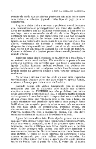 4 A ERA DA IGREJA DE LAODICÉIA
remoto de modo que as pessoas pareciam sentadas neste carro
sem volante e estavam jogando certo tipo de jogo para se
entreterem.
A quinta visão tinha a ver com o problema moral de nossa
era, concentrando-se principalmente em torno das mulheres.
Deus me mostrou que as mulheres começaram a ficar fora de
seu lugar com a concessão do direito de voto. Depois elas
cortaram seu cabelo, o que significava que elas não estavam
mais sob a autoridade do homem mas insistiam em direitos
iguais, ou na maioria dos casos, mais do que direitos iguais. Ela
adotou vestimenta de homens e entrou num estado de
despimento, até que o último quadro que vi era de uma mulher
nua exceto por um pequeno avental do tipo folha de figueira.
Com esta visão eu vi a terrível perversão e a condição moral do
mundo inteiro.
Então na sexta visão levantou-se na América a mais bela, e
no entanto mais cruel mulher. Ela mantinha o povo sob seu
completo domínio. Eu acreditei que isto fosse a ascensão da
Igreja Católica Romana, embora soubesse que poderia ser
possivelmente uma visão de alguma mulher levantando-se com
grande poder na América devido a uma votação popular das
mulheres.
Na sétima e última visão foi onde eu ouvi uma explosão
terribilíssima. Quando voltei-me para olhar vi apenas ruínas,
crateras, e fumaça por toda a terra da América.
Baseado nestas sete visões, juntamente com as rápidas
mudanças que têm se alastrado pelo mundo nos últimos
cinqüenta anos, eu PREDIGO (eu não profetizo) que todas
estas visões terão acontecido até 1977. E embora muitos possam
achar que esta é uma declaração irresponsável em vista do fato
de que Jesus disse que ‘ninguém sabe o dia nem a hora’, eu
ainda mantenho esta predição após trinta anos porque Jesus
NÃO disse que ninguém poderia saber o ano, mês ou semana
em que Sua vinda se completaria. Portanto repito, eu
sinceramente creio e sustento como um estudante particular da
Palavra, juntamente com a inspiração divina, que 1977 deve
terminar os sistemas mundiais e introduzir o milênio.
Agora deixe-me dizer isto. Pode alguém provar ser errada
qualquer uma dessas visões? Não foram todas cumpridas? Sim,
cada uma tem-se cumprido, ou está em processo agora mesmo.
Mussolini invadiu a Etiópia com êxito, depois caiu e perdeu
tudo. Hitler começou uma guerra que não pôde terminar e
morreu misteriosamente. O comunismo tomou conta dos outros
dois ISMOS. O carro de bolha plástica foi construído e está
apenas esperando por uma melhor rede de estradas. As
mulheres estão quase que nuas, e agora mesmo estão usando
trajes de banho sem a parte de cima. E outro dia vi numa
 