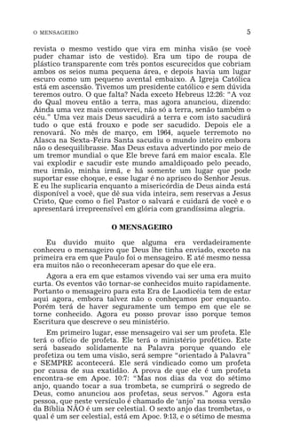 O MENSAGEIRO 5
revista o mesmo vestido que vira em minha visão (se você
puder chamar isto de vestido). Era um tipo de roupa de
plástico transparente com três pontos escurecidos que cobriam
ambos os seios numa pequena área, e depois havia um lugar
escuro como um pequeno avental embaixo. A Igreja Católica
está em ascensão. Tivemos um presidente católico e sem dúvida
teremos outro. O que falta? Nada exceto Hebreus 12:26: “A voz
do Qual moveu então a terra, mas agora anunciou, dizendo:
Ainda uma vez mais comoverei, não só a terra, senão também o
céu.” Uma vez mais Deus sacudirá a terra e com isto sacudirá
tudo o que está frouxo e pode ser sacudido. Depois ele a
renovará. No mês de março, em 1964, aquele terremoto no
Alasca na Sexta-Feira Santa sacudiu o mundo inteiro embora
não o desequilibrasse. Mas Deus estava advertindo por meio de
um tremor mundial o que Ele breve fará em maior escala. Ele
vai explodir e sacudir este mundo amaldiçoado pelo pecado,
meu irmão, minha irmã, e há somente um lugar que pode
suportar esse choque, e esse lugar é no aprisco do Senhor Jesus.
E eu lhe suplicaria enquanto a misericórdia de Deus ainda está
disponível a você, que dê sua vida inteira, sem reservas a Jesus
Cristo, Que como o fiel Pastor o salvará e cuidará de você e o
apresentará irrepreensível em glória com grandíssima alegria.
O MENSAGEIRO
Eu duvido muito que alguma era verdadeiramente
conheceu o mensageiro que Deus lhe tinha enviado, exceto na
primeira era em que Paulo foi o mensageiro. E até mesmo nessa
era muitos não o reconheceram apesar do que ele era.
Agora a era em que estamos vivendo vai ser uma era muito
curta. Os eventos vão tornar-se conhecidos muito rapidamente.
Portanto o mensageiro para esta Era de Laodicéia tem de estar
aqui agora, embora talvez não o conheçamos por enquanto.
Porém terá de haver seguramente um tempo em que ele se
torne conhecido. Agora eu posso provar isso porque temos
Escritura que descreve o seu ministério.
Em primeiro lugar, esse mensageiro vai ser um profeta. Ele
terá o ofício de profeta. Ele terá o ministério profético. Este
será baseado solidamente na Palavra porque quando ele
profetiza ou tem uma visão, será sempre “orientado à Palavra”
e SEMPRE acontecerá. Ele será vindicado como um profeta
por causa de sua exatidão. A prova de que ele é um profeta
encontra-se em Apoc. 10:7: “Mas nos dias da voz do sétimo
anjo, quando tocar a sua trombeta, se cumprirá o segredo de
Deus, como anunciou aos profetas, seus servos.” Agora esta
pessoa, que neste versículo é chamado de ‘anjo’ na nossa versão
da Bíblia NÃO é um ser celestial. O sexto anjo das trombetas, o
qual é um ser celestial, está em Apoc. 9:13, e o sétimo de mesma
 