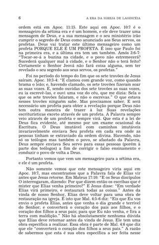 6 A ERA DA IGREJA DE LAODICÉIA
ordem está em Apoc. 11:15. Este aqui em Apoc. 10:7 é o
mensageiro da sétima era e é um homem, e ele deve trazer uma
mensagem de Deus, e a sua mensagem e o seu ministério irão
cumprir o segredo de Deus como anunciado aos Seus servos, os
profetas. Deus vai tratar este último mensageiro como um
profeta PORQUE ELE É UM PROFETA. É isso que Paulo foi
na primeira era, e a última era tem um também. Amós 3:6-7:
“Tocar-se-á a buzina na cidade, e o povo não estremecerá?
Sucederá qualquer mal à cidade, e o Senhor não o terá feito?
Certamente o Senhor Jeová não fará coisa alguma, sem ter
revelado o seu segredo aos seus servos, os profetas.”
Foi no período do tempo do fim que os sete trovões de Jesus
saíram. Apoc. 10:3-4: “E clamou com grande voz, como quando
brama o leão; e, havendo clamado, os sete trovões fizeram soar
as suas vozes. E, sendo ouvidas dos sete trovões as suas vozes,
eu ia escrevê-las, e ouvi uma voz do céu, que me dizia: Sela o
que os sete trovões falaram, e não o escrevas.” O que estava
nesses trovões ninguém sabe. Mas precisamos saber. E será
necessário um profeta para obter a revelação porque Deus não
tem outra maneira de trazer à luz Suas revelações
escriturísticas exceto através de um profeta. A Palavra sempre
veio através de um profeta e sempre virá. Que esta é a lei de
Deus fica evidente, até mesmo por um exame ocasional da
Escritura. O Deus imutável com caminhos imutáveis
invariavelmente enviava Seu profeta em cada era onde as
pessoas tinham se extraviado da ordem divina. Havendo, não
só os teólogos mas também o povo, se afastado da Palavra,
Deus sempre enviava Seu servo para essas pessoas (porém à
parte dos teólogos) a fim de corrigir o falso ensinamento e
conduzir o povo de volta a Deus.
Portanto vemos que vem um mensageiro para a sétima era,
e ele é um profeta.
Não somente vemos que este mensageiro viria aqui em
Apoc. 10:7, mas encontramos que a Palavra fala de Elias vir
antes que Jesus retorne. Em Mateus 17:10: “E os Seus discípulos
O interrogaram, dizendo: Por que dizem então os escribas que é
mister que Elias venha primeiro?” E Jesus disse: “Em verdade
Elias virá primeiro, e restaurará todas as coisas.” Antes da
vinda de nosso Senhor, Elias deve voltar para uma obra de
restauração na igreja. É isto que Mal. 4:5-6 diz: “Eis que Eu vos
envio o profeta Elias, antes que venha o dia grande e terrível
do Senhor; e converterá o coração dos pais aos filhos, e o
coração dos filhos a seus pais; para que Eu não venha, e fira a
terra com maldição.” Não há absolutamente nenhuma dúvida
que Elias deve retornar antes da vinda de Jesus. Ele tem uma
obra específica a realizar. Essa obra é parte de Mal. 4:6 que diz
que ele “converterá o coração dos filhos a seus pais.” A razão
de sabermos que esta é sua obra específica a ser feita nesse
 