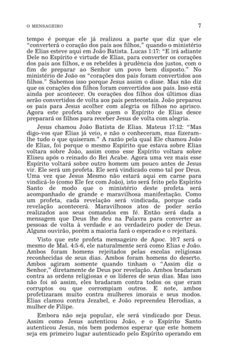 O MENSAGEIRO 7
tempo é porque ele já realizou a parte que diz que ele
“converterá o coração dos pais aos filhos,” quando o ministério
de Elias esteve aqui em João Batista. Lucas 1:17: “E irá adiante
Dele no Espírito e virtude de Elias, para converter os corações
dos pais aos filhos, e os rebeldes à prudência dos justos, com o
fim de preparar ao Senhor um povo bem disposto.” No
ministério de João os “corações dos pais foram convertidos aos
filhos.” Sabemos isso porque Jesus assim o disse. Mas não diz
que os corações dos filhos foram convertidos aos pais. Isso está
ainda por acontecer. Os corações dos filhos dos últimos dias
serão convertidos de volta aos pais pentecostais. João preparou
os pais para Jesus acolher com alegria os filhos no aprisco.
Agora este profeta sobre quem o Espírito de Elias desce
preparará os filhos para receber Jesus de volta com alegria.
Jesus chamou João Batista de Elias. Mateus 17:12: “Mas
digo-vos que Elias já veio, e não o conheceram, mas fizeram-
lhe tudo o que quiseram.” A razão pela qual Ele chamou João
de Elias, foi porque o mesmo Espírito que estava sobre Elias
voltara sobre João, assim como esse Espírito voltara sobre
Eliseu após o reinado do Rei Acabe. Agora uma vez mais esse
Espírito voltará sobre outro homem um pouco antes de Jesus
vir. Ele será um profeta. Ele será vindicado como tal por Deus.
Uma vez que Jesus Mesmo não estará aqui em carne para
vindicá-lo (como Ele fez com João), isto será feito pelo Espírito
Santo de modo que o ministério deste profeta será
acompanhado de grande e maravilhosa manifestação. Como
um profeta, cada revelação será vindicada, porque cada
revelação acontecerá. Maravilhosos atos de poder serão
realizados aos seus comandos em fé. Então será dada a
mensagem que Deus lhe deu na Palavra para converter as
pessoas de volta à verdade e ao verdadeiro poder de Deus.
Alguns ouvirão, porém a maioria fará o esperado e o rejeitará.
Visto que este profeta mensageiro de Apoc. 10:7 será o
mesmo de Mal. 4:5-6, ele naturalmente será como Elias e João.
Ambos foram homens rejeitados pelas escolas religiosas
reconhecidas de seus dias. Ambos foram homens do deserto.
Ambos agiram somente quando tinham o “Assim diz o
Senhor,” diretamente de Deus por revelação. Ambos bradaram
contra as ordens religiosas e os líderes de seus dias. Mas isso
não foi só assim, eles bradaram contra todos os que eram
corruptos ou que corrompiam outros. E note, ambos
profetizaram muito contra mulheres imorais e seus modos.
Elias clamou contra Jezabel, e João repreendeu Herodias, a
mulher de Filipe.
Embora não seja popular, ele será vindicado por Deus.
Assim como Jesus autenticou João, e o Espírito Santo
autenticou Jesus, nós bem podemos esperar que este homem
seja em primeiro lugar autenticado pelo Espírito operando em
 