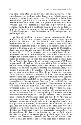 8 A ERA DA IGREJA DE LAODICÉIA
sua vida com atos de poder que são incontestáveis e não
encontrados em nenhum outro lugar; e o Próprio Jesus, ao
retornar, o autenticará, assim como Ele autenticou João. João
testemunhou que Jesus viria _ e assim este homem, como João,
testemunhará que Jesus vem. E o próprio retorno de Cristo
provará que este homem de fato era o precursor de Sua
segunda vinda. Esta é a evidência final de que este de fato é o
profeta de Mal. 4, porque o fim do período gentio será o
Próprio Jesus aparecendo. Então será tarde demais para os que
o têm rejeitado.
A fim de melhor esclarecer nossa apresentação deste
profeta do último dia, vamos particularmente notar que o
profeta de Mateus 11:12, foi João Batista, que foi aquele
prenunciado em Mal. 3:1: “Eis que Eu envio o Meu anjo, que
preparará o caminho diante de Mim; e de repente virá ao Seu
templo o Senhor, a Quem vós buscais, o Anjo do Concerto, a
Quem vós desejais; eis que vem, diz o Senhor dos Exércitos.”
Mateus 11:1-11: “E, aconteceu que, acabando Jesus de dar
instruções aos Seus doze discípulos, partiu dali a ensinar e a
pregar nas cidades deles. E João, ouvindo do cárcere falar dos
feitos de Cristo, enviou dois dos seus discípulos, a dizer-Lhe:
És tu Aquele Que havia de vir, ou esperamos outro? E Jesus,
respondendo, disse-lhes: Ide, e anunciai a João as coisas que
ouvis e vedes: os cegos vêem, e os coxos andam; os leprosos são
limpos, e os surdos ouvem; os mortos são ressuscitados, e aos
pobres é anunciado o Evangelho. E bem-aventurado é aquele
que se não escandalizar em Mim. E, partindo eles, começou
Jesus a dizer às turbas, a respeito de João: Que fostes ver no
deserto? uma cana agitada pelo vento? Sim, que fostes ver? um
homem ricamente vestido? Os que trajam ricamente estão nas
casas dos reis. Mas então que fostes ver? um profeta? sim, vos
digo Eu, e muito mais do que profeta. Porque é este de quem
está escrito: Eis que diante da Tua face envio o Meu anjo, que
preparará diante de Ti o Teu caminho. Em verdade vos digo
que, entre os que de mulher têm nascido, não apareceu alguém
maior do que João Batista; mas aquele que é o menor no reino
dos céus é maior do que ele.” Isto já aconteceu. Isto já sucedeu.
Está terminado. Porém note agora em Mal. 4:1-6: “Porque eis
que aquele dia vem ardendo como forno; todos os soberbos, e
todos os que cometem impiedade, serão como palha; e o dia que
está para vir os abrasará, diz o Senhor dos Exércitos, de sorte
que lhes não deixará nem raiz nem ramo. Mas para vós, que
temeis o Meu Nome nascerá o Sol da Justiça, e salvação trará
debaixo das Suas asas; e saireis, e crescereis como os bezerros
do cevadouro. E pisareis os ímpios, porque se farão cinza
debaixo das plantas de vossos pés naquele dia que farei, diz o
Senhor dos Exércitos. Lembrai-vos da lei de Moisés, Meu
servo, a qual lhe mandei em Horebe para todo o Israel, e que
 