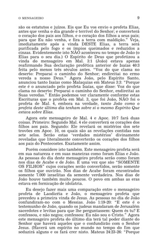O MENSAGEIRO 9
são os estatutos e juízos. Eis que Eu vos envio o profeta Elias,
antes que venha o dia grande e terrível do Senhor; e converterá
o coração dos pais aos filhos, e o coração dos filhos a seus pais;
para que Eu não venha, e fira a terra com maldição.” Veja,
imediatamente após a vinda DESTE Elias, a terra será
purificada pelo fogo e os ímpios queimados e reduzidos a
cinzas. Evidentemente isto NÃO aconteceu no tempo de João (o
Elias para o seu dia.) O Espírito de Deus que profetizou a
vinda do mensageiro em Mal. 3:1 (João) estava apenas
reafirmando Sua declaração profética anterior de Isaías 40:3
feita pelo menos três séculos antes. “Voz do que clama no
deserto: Preparai o caminho do Senhor; endireitai no ermo
vereda a nosso Deus.” Agora João, pelo Espírito Santo,
anunciou tanto Isaías como Malaquias em Mateus 3:3: “Porque
este é o anunciado pelo profeta Isaías, que disse: Voz do que
clama no deserto: Preparai o caminho do Senhor, endireitai as
Suas veredas.” Então podemos ver claramente conforme estas
Escrituras que o profeta em Mal. 3, que foi João, NÃO foi o
profeta de Mal. 4, embora na verdade, tanto João como o
profeta deste último dia tenham sobre si o mesmo Espírito Que
estava sobre Elias.
Agora este mensageiro de Mal. 4 e Apoc. 10:7 fará duas
coisas. Primeiro: Segundo Mal. 4 ele converterá os corações dos
filhos aos pais. Segundo: Ele revelará os mistérios dos sete
trovões em Apoc. 10, os quais são as revelações contidas nos
sete selos. Serão estas ‘verdades mistérios’ divinamente
reveladas que literalmente converterão os corações dos filhos
aos pais do Pentecostes. Exatamente assim.
Porém considere isto também. Este mensageiro profeta será
em sua natureza e em suas maneiras como foram Elias e João.
As pessoas do dia deste mensageiro profeta serão como foram
nos dias de Acabe e de João. E uma vez que são “SOMENTE
OS FILHOS” cujos corações serão convertidos, serão somente
os filhos que ouvirão. Nos dias de Acabe foram encontrados
somente 7.000 israelitas da semente verdadeira. Nos dias de
João houve também muito poucos. O povo em ambas as eras
estava em fornicação de idolatria.
Eu desejo fazer mais uma comparação entre o mensageiro
profeta de Laodicéia e João, o mensageiro profeta que
precedeu a primeira vinda de Jesus. As pessoas no dia de João
confundiram-no com o Messias. João 1:19-20: “E este é o
testemunho de João, quando os judeus mandaram de Jerusalém
sacerdotes e levitas para que lhe perguntassem: Quem és tu? E
confessou, e não negou; confessou: Eu não sou o Cristo.” Agora
este mensageiro profeta do último dia terá tal poder diante do
Senhor que haverá aqueles que o confundirão com o Senhor
Jesus. (Haverá um espírito no mundo no tempo do fim que
seduzirá alguns e os fará crer nisto. Mateus 24:23-26: “Porque
 