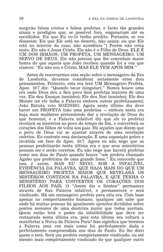 10 A ERA DA IGREJA DE LAODICÉIA
surgirão falsos cristos e falsos profetas, e farão tão grandes
sinais e prodígios que, se possível fora, enganariam até os
escolhidos. Eis que Eu vo-lo tenho predito. Portanto, se vos
disserem: Eis que Ele está no deserto, não saiais; eis que Ele
está no interior da casa; não acrediteis.”) Porém não creia
nisto. Ele não é Jesus Cristo. Ele não é o Filho de Deus. ELE É
UM DOS IRMÃOS, UM PROFETA, UM MENSAGEIRO, UM
SERVO DE DEUS. Ele não precisa que lhe concedam maior
honra do que aquela que João recebeu quando foi a voz que
clamou: “Eu não sou o Cristo; MAS ELE VEM APÓS MIM.”
Antes de encerrarmos esta seção sobre o mensageiro da Era
de Laodicéia, devemos considerar seriamente estes dois
pensamentos. Primeiro, esta era terá UM Mensageiro Profeta.
Apoc. 10:7 diz: “Quando tocar (singular).” Nunca houve uma
era onde Deus deu a Seu povo dois profetas maiores de uma
vez. Ele deu Enoque (sozinho); Ele deu Noé (sozinho); Ele deu
Moisés (só ele tinha a Palavra embora outros profetizassem);
João Batista veio SOZINHO. Agora neste último dia deve
haver um PROFETA (não uma profetisa _ embora nesta era
haja mais mulheres pretendendo dar a revelação de Deus do
que homens), e a Palavra infalível diz que ele (o profeta)
revelará os mistérios ao povo do tempo do fim, e converterá os
corações dos filhos de volta aos pais. Há aqueles que dizem que
o povo de Deus vai se ajuntar através de uma revelação
coletiva. Eu contesto essa declaração. É uma suposição pobre e
inválida em face de Apoc. 10:7. Agora eu não nego que as
pessoas profetizarão nesta última era e que seus ministérios
possam ser e serão corretos. Eu não nego que haverá profetas
como nos dias de Paulo quando houve “um profeta chamado
Ágabo que profetizou de uma grande fome.” Eu concordo que
isso é assim. MAS EU NEGO, SOB A INFALÍVEL
EVIDÊNCIA DA PALAVRA, QUE HAJA MAIS DO QUE UM
MENSAGEIRO PROFETA MAIOR QUE REVELARÁ OS
MISTÉRIOS CONTIDOS NA PALAVRA, E QUE TENHA O
MINISTÉRIO PARA CONVERTER OS CORAÇÕES DOS
FILHOS AOS PAIS. O “Assim diz o Senhor” permanece
através de Sua Palavra infalível, e permanecerá e será
vindicado. Há um mensageiro profeta para esta era. Com base
apenas no comportamento humano, qualquer um sabe que
onde há muitas pessoas há igualmente opiniões divididas sobre
pontos menores de uma doutrina maior que todos aceitam.
Quem então terá o poder da infalibilidade que deve ser
restaurada nesta última era, pois esta última era voltará a
manifestar a Noiva da Palavra Pura? Isso significa que teremos
a Palavra uma vez mais como foi perfeitamente dada e
perfeitamente compreendida nos dias de Paulo. Eu lhe direi
quem o terá. Será um profeta completamente vindicado, ou até
mesmo mais completamente vindicado do que qualquer outro
 