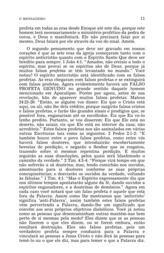 O MENSAGEIRO 11
profeta em todas as eras desde Enoque até este dia, porque este
homem terá necessariamente o ministério profético da pedra de
coroa, e Deus o manifestará. Ele não precisará falar por si
mesmo, Deus falará por ele através da voz do sinal. Amém.
O segundo pensamento que deve ser gravado em nossos
corações é que as sete eras da igreja começaram tanto com o
espírito anticristão quanto com o Espírito Santo Que deve ser
bendito para sempre. I João 4:1: “Amados, não creiais a todo o
espírito, mas provai se os espíritos são de Deus; porque já
muitos falsos profetas se têm levantado no mundo.” Você
notou? O espírito anticristão está identificado com os falsos
profetas. As eras chegaram com falsos profetas e se extinguirá
com falsos profetas. Agora evidentemente haverá um FALSO
PROFETA GENUÍNO no grande sentido daquele homem
mencionado em Apocalipse. Porém por agora, antes de sua
revelação, hão de aparecer muitos falsos profetas. Mateus
24:23-26: “Então, se alguém vos disser: Eis que o Cristo está
aqui, ou ali, não lhe deis crédito; porque surgirão falsos cristos
e falsos profetas, e farão tão grandes sinais e prodígios que, se
possível fora, enganariam até os escolhidos. Eis que Eu vo-lo
tenho predito. Portanto, se vos disserem: Eis que Ele está no
deserto, não saiais; eis que Ele está no interior da casa; não
acrediteis.” Estes falsos profetas nos são assinalados em várias
outras Escrituras tais como as seguintes. 2 Pedro 2:1-2: “E
também houve entre o povo falsos profetas, como entre vós
haverá falsos doutores, que introduzirão encobertamente
heresias de perdição, e negarão o Senhor que os resgatou,
trazendo sobre si mesmos repentina perdição. E muitos
seguirão as suas dissoluções, pelos quais será blasfemado o
caminho da verdade.” 2 Tim. 4:3-4: “Porque virá tempo em que
não sofrerão a sã doutrina; mas, tendo comichão nos ouvidos,
amontoarão para si doutores conforme as suas próprias
concupiscências; e desviarão os ouvidos da verdade, voltando
às fábulas.” I Tim. 4:1: “Mas o Espírito expressamente diz que
nos últimos tempos apostatarão alguns da fé, dando ouvidos a
espíritos enganadores, e a doutrinas de demônios.” Agora em
cada caso você notará que um falso profeta é aquele que está
fora da Palavra. Assim como lhe mostramos que ‘anticristo’
significa ‘anti-Palavra’, assim também estes falsos profetas
vêm pervertendo a Palavra, dando-lhe um significado que
convém aos seus próprios objetivos diabólicos. Você já notou
como as pessoas que desencaminham outras mantêm-nas bem
perto de si mesmas pelo medo? Eles dizem que se as pessoas
não fizerem o que eles dizem, ou se forem embora, então
resultará destruição. Eles são falsos profetas, pois um
verdadeiro profeta sempre conduzirá para a Palavra e
vinculará as pessoas a Jesus Cristo e não dirá às pessoas para
temê-lo ou o que ele diz, mas para temer o que a Palavra diz.
 