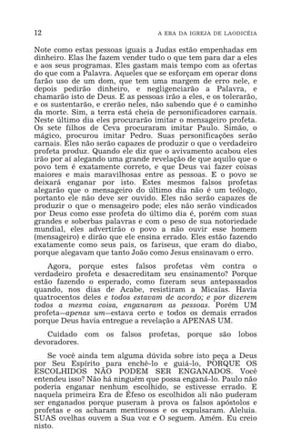 12 A ERA DA IGREJA DE LAODICÉIA
Note como estas pessoas iguais a Judas estão empenhadas em
dinheiro. Elas lhe fazem vender tudo o que tem para dar a eles
e aos seus programas. Eles gastam mais tempo com as ofertas
do que com a Palavra. Aqueles que se esforçam em operar dons
farão uso de um dom, que tem uma margem de erro nele, e
depois pedirão dinheiro, e negligenciarão a Palavra, e
chamarão isto de Deus. E as pessoas irão a eles, e os tolerarão,
e os sustentarão, e crerão neles, não sabendo que é o caminho
da morte. Sim, a terra está cheia de personificadores carnais.
Neste último dia eles procurarão imitar o mensageiro profeta.
Os sete filhos de Ceva procuraram imitar Paulo. Simão, o
mágico, procurou imitar Pedro. Suas personificações serão
carnais. Eles não serão capazes de produzir o que o verdadeiro
profeta produz. Quando ele diz que o avivamento acabou eles
irão por aí alegando uma grande revelação de que aquilo que o
povo tem é exatamente correto, e que Deus vai fazer coisas
maiores e mais maravilhosas entre as pessoas. E o povo se
deixará enganar por isto. Estes mesmos falsos profetas
alegarão que o mensageiro do último dia não é um teólogo,
portanto ele não deve ser ouvido. Eles não serão capazes de
produzir o que o mensageiro pode; eles não serão vindicados
por Deus como esse profeta do último dia é, porém com suas
grandes e soberbas palavras e com o peso de sua notoriedade
mundial, eles advertirão o povo a não ouvir esse homem
(mensageiro) e dirão que ele ensina errado. Eles estão fazendo
exatamente como seus pais, os fariseus, que eram do diabo,
porque alegavam que tanto João como Jesus ensinavam o erro.
Agora, porque estes falsos profetas vêm contra o
verdadeiro profeta e desacreditam seu ensinamento? Porque
estão fazendo o esperado, como fizeram seus antepassados
quando, nos dias de Acabe, resistiram a Micaías. Havia
quatrocentos deles e todos estavam de acordo; e por dizerem
todos a mesma coisa, enganaram as pessoas. Porém UM
profeta_apenas um_estava certo e todos os demais errados
porque Deus havia entregue a revelação a APENAS UM.
Cuidado com os falsos profetas, porque são lobos
devoradores.
Se você ainda tem alguma dúvida sobre isto peça a Deus
por Seu Espírito para enchê-lo e guiá-lo, PORQUE OS
ESCOLHIDOS NÃO PODEM SER ENGANADOS. Você
entendeu isso? Não há ninguém que possa enganá-lo. Paulo não
poderia enganar nenhum escolhido, se estivesse errado. E
naquela primeira Era de Éfeso os escolhidos ali não puderam
ser enganados porque puseram à prova os falsos apóstolos e
profetas e os acharam mentirosos e os expulsaram. Aleluia.
SUAS ovelhas ouvem a Sua voz e O seguem. Amém. Eu creio
nisto.
 