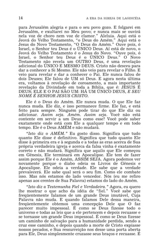 14 A ERA DA IGREJA DE LAODICÉIA
para Jerusalém alegria e para o seu povo gozo. E folgarei em
Jerusalém, e exultarei no Meu povo; e nunca mais se ouvirá
nela voz de choro nem voz de clamor.” Aleluia. Aqui está o
Jeová do Velho Testamento, “o Deus do Amém.” Aqui está o
Jesus do Novo Testamento, “O Deus do Amém.” Ouve pois, ó
Israel, o Senhor teu Deus é o ÚNICO Deus. Aí está de novo, o
Jeová do Velho Testamento é o Jesus do Novo. “Ouve pois, ó
Israel, o Senhor teu Deus é o ÚNICO Deus.” O Novo
Testamento não revela um OUTRO Deus, é uma revelação
adicional do ÚNICO E MESMO DEUS. Cristo não desceu para
dar a conhecer a Si Mesmo. Ele não veio para revelar o Filho. E
veio para revelar e dar a conhecer o Pai. Ele nunca falou de
dois Deuses; Ele falou de UM só Deus. E agora nesta última
era, voltamos à revelação de coroamento, a mais importante
revelação da Divindade em toda a Bíblia, que é: JESUS É
DEUS; ELE E O PAI SÃO UM: HÁ UM ÚNICO DEUS, E SEU
NOME É SENHOR JESUS CRISTO.
Ele é o Deus do Amém. Ele nunca muda. O que Ele faz
nunca muda. Ele diz, e isso permanece firme. Ele faz, e está
feito para sempre. Ninguém pode tirar do que Ele diz ou
adicionar. Assim seja. Amém. Assim seja. Você não está
contente em servir a um Deus como esse? Você pode saber
exatamente onde está com Ele a qualquer tempo e em todo
tempo. Ele é o Deus AMÉM e não mudará.
“Isto diz o AMÉM.” Eu gosto disso. Significa que tudo
quanto Ele disse é definitivo. Significa que tudo quanto Ele
disse à primeira era e à segunda e a todas as eras acerca de Sua
própria verdadeira igreja e acerca da falsa vinha é exatamente
correto e não mudará. Significa que aquilo que Ele começou
em Gênesis, Ele terminará em Apocalipse. Ele tem de fazer
assim porque Ele é o Amém, ASSIM SEJA. Agora podemos ver
novamente porque o diabo odeia os Livros de Gênesis e
Apocalipse. Ele odeia a verdade. Ele sabe que a verdade
prevalecerá. Ele sabe qual será o seu fim. Como ele combate
isso. Mas nós estamos do lado vencedor. Nós (eu me refiro
apenas aos crentes de Sua Palavra) estamos do lado do Amém.
“Isto diz a Testemunha Fiel e Verdadeira.” Agora, eu quero
lhe mostrar o que acho da idéia de “fiel.” Você sabe que
freqüentemente falamos de um grande Deus imutável, Cuja
Palavra não muda. E quando falamos Dele dessa maneira,
freqüentemente obtemos uma concepção Dele que O faz
parecer muito impessoal. É como se Deus fizesse todo o
universo e todas as leis que a ele pertencem e depois recuasse e
se tornasse um grande Deus impessoal. É como se Deus fizesse
um caminho de salvação para a humanidade perdida, sendo a
cruz esse caminho, e depois quando a morte de Cristo expiasse
nossos pecados, e Sua ressurreição nos desse uma porta aberta
para Ele, Deus simplesmente cruzasse seus braços e recuasse. É
 