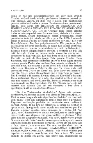 A SAUDAÇÃO 15
como se nós nos especializássemos em crer num grande
Criador, o Qual tendo criado, perdesse o interesse pessoal em
Sua criação. Agora, eu digo que é assim que muitíssimas
pessoas estão inclinadas a pensar. Porém esse é um pensamento
errado, pois Deus está REGENDO OS NEGÓCIOS DOS
HOMENS AGORA MESMO. ELE É TANTO CRIADOR COMO
SUSTENTADOR. Col. 1:16-17: “Porque Nele foram criadas
todas as coisas que há nos céus e na terra, visíveis e invisíveis,
sejam tronos, sejam dominações, sejam principados, sejam
potestades: tudo foi criado por Ele e para Ele. E Ele é antes de
todas as coisas, e todas as coisas subsistem por Ele.” Ele é um
Deus Soberano. Por Seu próprio conselho Ele propôs o plano
da salvação de Seus escolhidos, os quais Ele dantes conheceu.
O Filho morreu na cruz para estabelecer o meio de Salvação e o
Espírito Santo diligentemente executa a vontade do Pai. Ele
está fazendo todas as coisas neste momento conforme o
propósito da Sua vontade. Ele está bem no meio de tudo isto.
Ele está no meio de Sua igreja. Este grande Criador, Deus
Salvador, está operando fielmente entre os Seus agora mesmo
como o grande Pastor das ovelhas. Sua própria existência é em
prol dos Seus. Ele os ama e cuida deles. Seu olhar está sempre
sobre eles. Quando a Palavra diz que “a vossa vida está
escondida com Cristo em Deus” ela quer dizer exatamente o
que diz. Oh, eu estou tão contente que o meu Deus permanece
fiel. Ele é fiel a Si mesmo, Ele não mentirá. Ele é fiel à Palavra,
Ele a sustentará. Ele é fiel a nós, não perderá nenhum de nós,
mas nos ressuscitará no último dia. Eu estou contente em estar
descansando em Sua fidelidade. Fil. 1:6: “Tendo por certo isto
mesmo, que Aquele Que em vós começou a boa obra a
aperfeiçoará até ao dia de Jesus Cristo.”
“Ele é a Testemunha Verdadeira.” Agora esta palavra,
verdadeira, é a mesma palavra que vimos lá atrás em Apoc. 3:7.
Você se recorda que ela não significa ‘verdadeira’ em contraste
com ‘falsa.’ Tem um significado muito mais rico e profundo.
Expressa realização perfeita em contraste com realização
parcial. Agora, lá na Era de Filadélfia, a vinda do Senhor se
aproximava. Que grande amor aquela era manifestou por Ele.
Faz-me lembrar aquelas belas palavras de I Pedro 1:8: “Ao
Qual, não O havendo visto, amais; no Qual, não O vendo agora,
mas crendo, vos alegrais com gozo inefável e glorioso.” Com
esses nós nos alegramos também. Nós não O temos visto, porém
O temos sentido. Nós O conhecemos agora tanto quanto nossos
limitados sentidos podem nos permitir. Porém um dia será face
a face. Isso é para esta era. Ele vem no fim desta era. A
realização parcial se tornará REALIZAÇÃO PERFEITA,
REALIZAÇÃO COMPLETA. Aleluia! Nós temos olhado por
espelho em enigma, mas breve será face a face. Nós temos
andado de glória em glória, mas breve será exatamente na
 